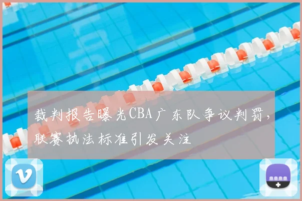 裁判报告曝光CBA广东队争议判罚，联赛执法标准引发关注