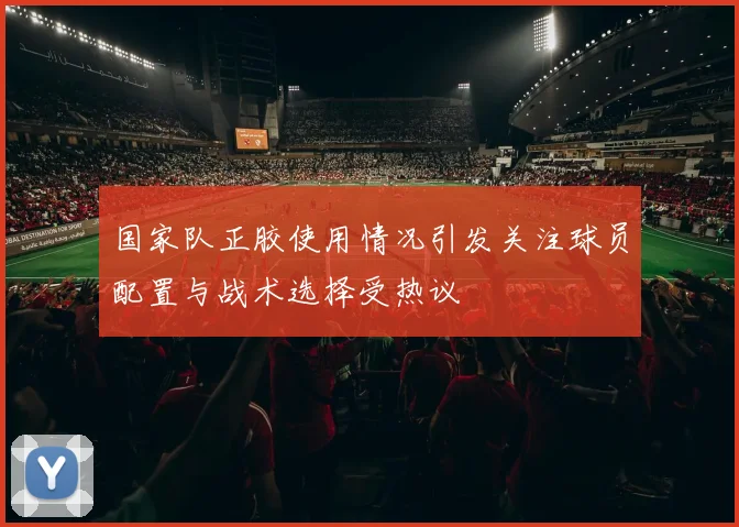 国家队正胶使用情况引发关注球员配置与战术选择受热议