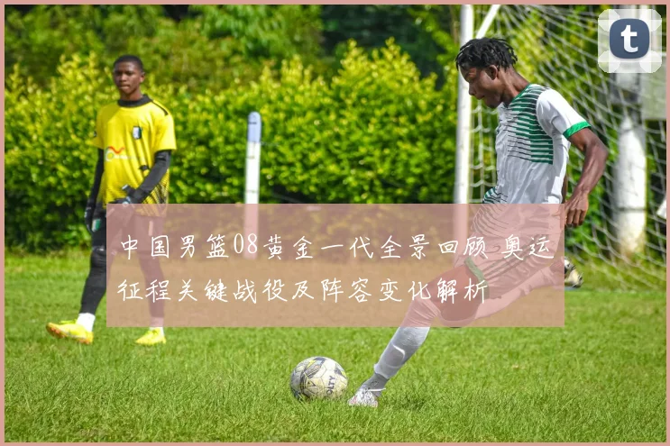 中国男篮08黄金一代全景回顾 奥运征程关键战役及阵容变化解析