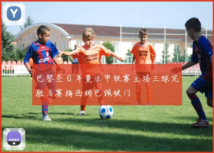 巴黎圣日耳曼法甲联赛主场三球完胜马赛梅西姆巴佩破门