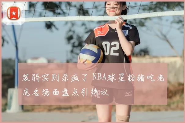 装弱实则杀疯了 NBA球星扮猪吃老虎名场面盘点引热议