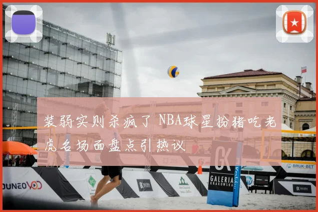 装弱实则杀疯了 NBA球星扮猪吃老虎名场面盘点引热议