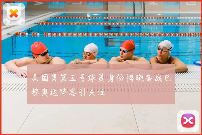 美国男篮五号球员身份揭晓备战巴黎奥运阵容引关注