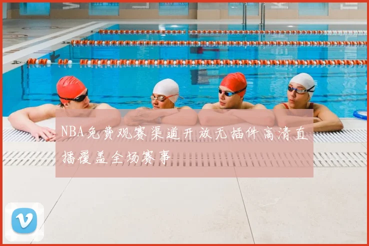 NBA免费观赛渠道开放无插件高清直播覆盖全场赛事