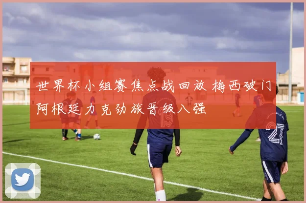 世界杯小组赛焦点战回放 梅西破门阿根廷力克劲旅晋级八强