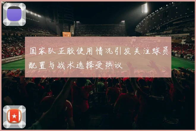 国家队正胶使用情况引发关注球员配置与战术选择受热议