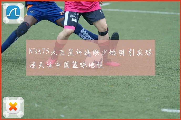 NBA75大巨星评选缺少姚明 引发球迷关注中国篮球地位