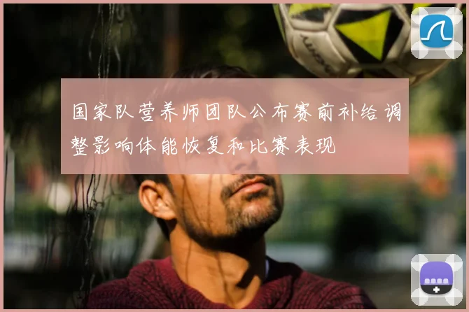 国家队营养师团队公布赛前补给调整影响体能恢复和比赛表现
