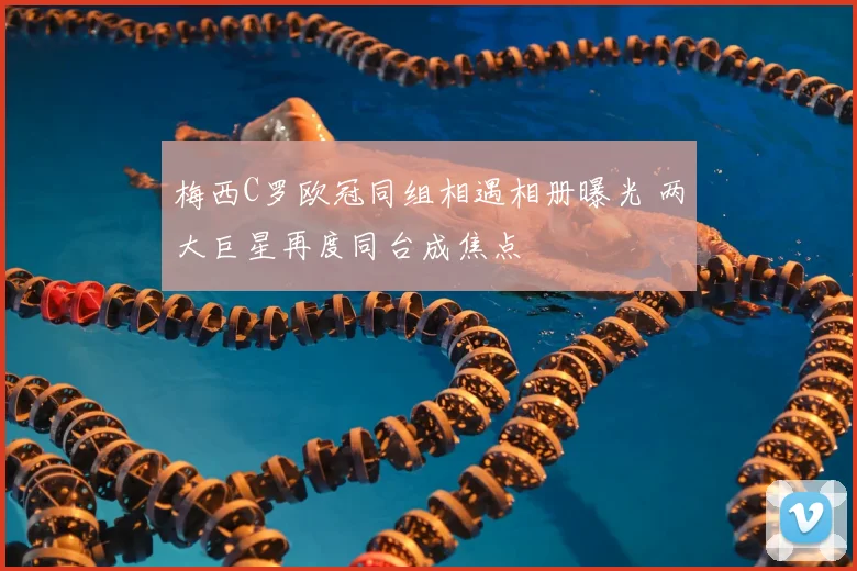 梅西C罗欧冠同组相遇相册曝光 两大巨星再度同台成焦点