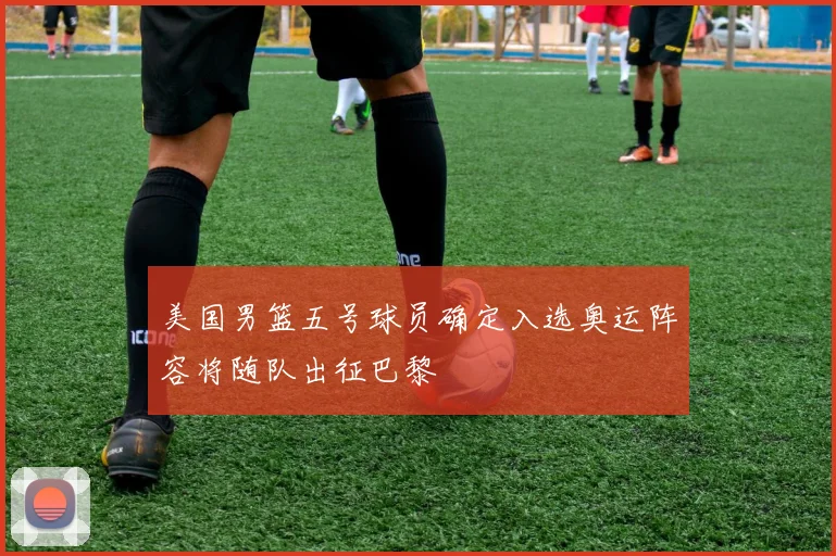 美国男篮五号球员确定入选奥运阵容将随队出征巴黎