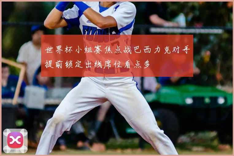 世界杯小组赛焦点战巴西力克对手提前锁定出线席位看点多