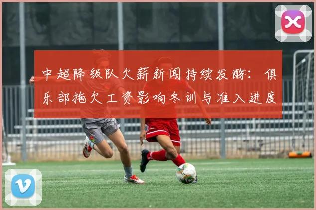 中超降级队欠薪新闻持续发酵：俱乐部拖欠工资影响冬训与准入进度