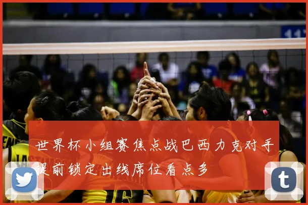 世界杯小组赛焦点战巴西力克对手提前锁定出线席位看点多