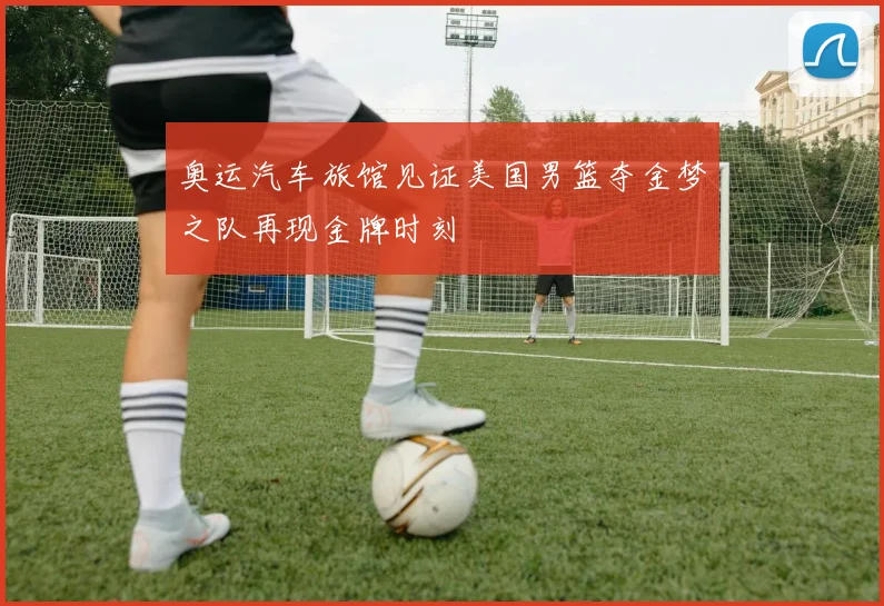 奥运汽车旅馆见证美国男篮夺金梦之队再现金牌时刻