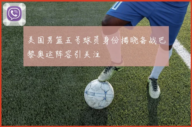 美国男篮五号球员身份揭晓备战巴黎奥运阵容引关注