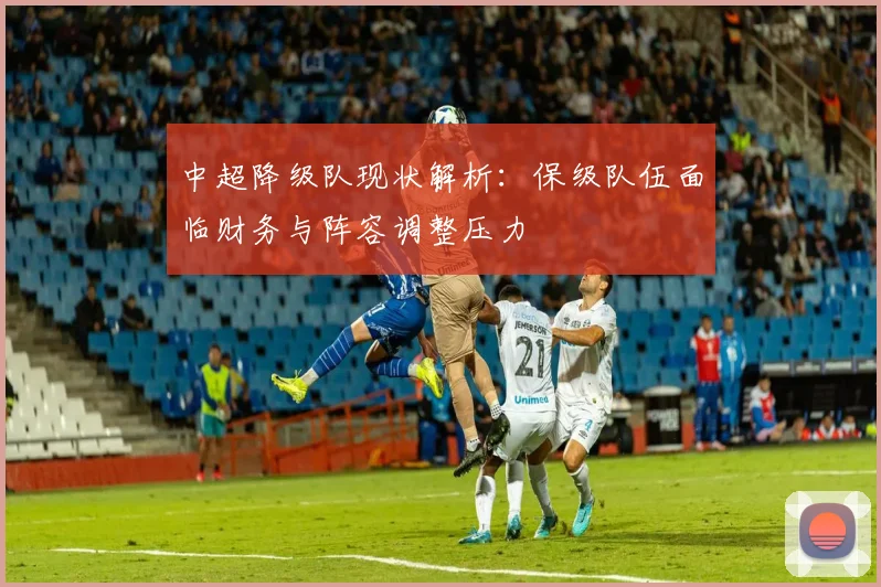 中超降级队现状解析：保级队伍面临财务与阵容调整压力