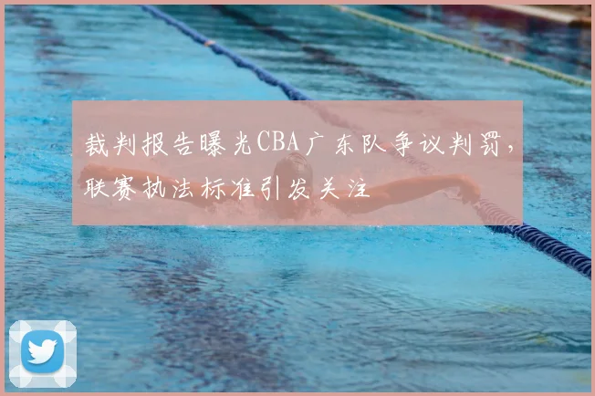 裁判报告曝光CBA广东队争议判罚，联赛执法标准引发关注
