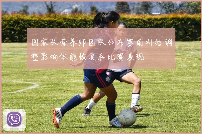 国家队营养师团队公布赛前补给调整影响体能恢复和比赛表现