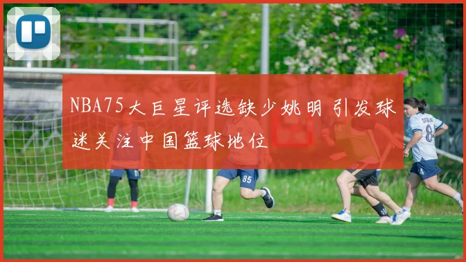 NBA75大巨星评选缺少姚明 引发球迷关注中国篮球地位