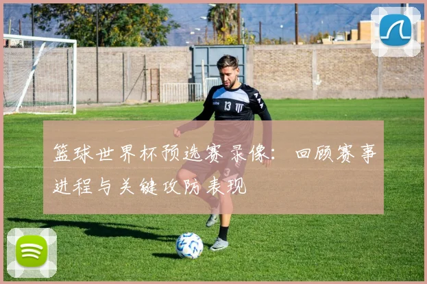 篮球世界杯预选赛录像：回顾赛事进程与关键攻防表现