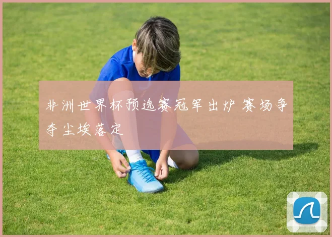 非洲世界杯预选赛冠军出炉 赛场争夺尘埃落定