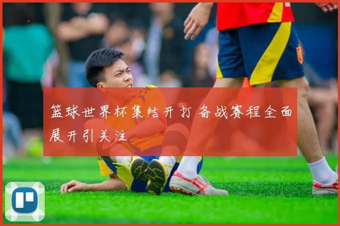篮球世界杯集结开打 备战赛程全面展开引关注