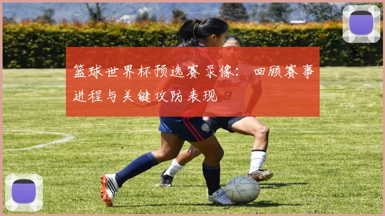 篮球世界杯预选赛录像:回顾赛事进程与关键攻防表现