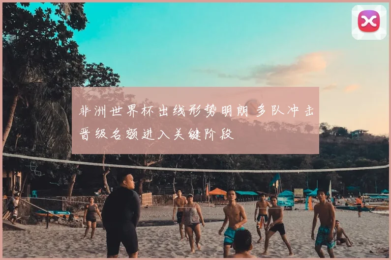 非洲世界杯出线形势明朗 多队冲击晋级名额进入关键阶段